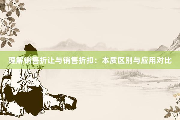 理解销售折让与销售折扣：本质区别与应用对比